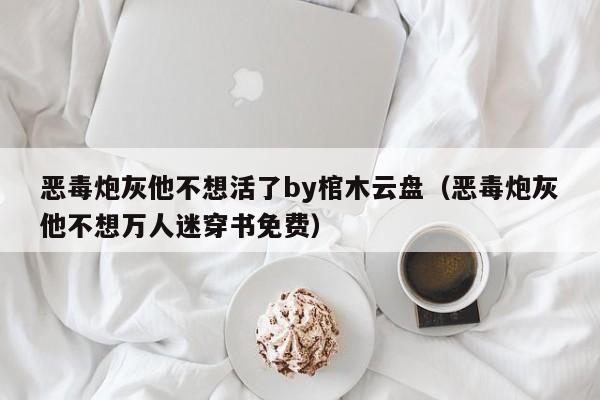 恶毒炮灰他不想活了by棺木云盘(恶毒炮灰他不想万人迷穿书免费)