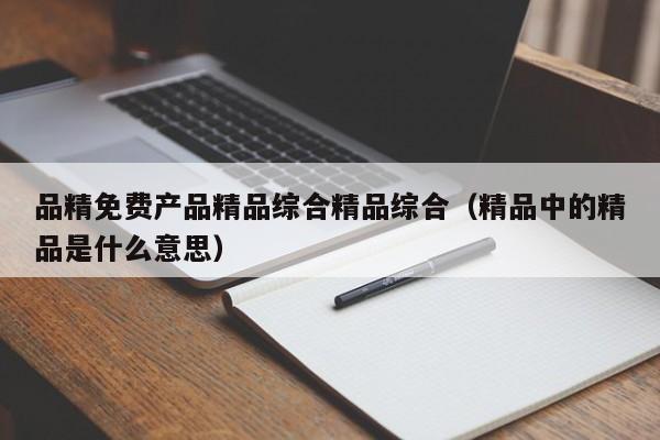 品精免费产品精品综合精品综合(精品中的精品是什么意思)