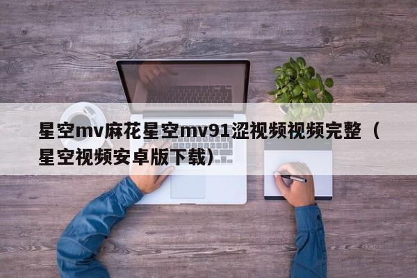 星空mv麻花星空mv91涩视频视频完整(星空视频安卓版下载)
