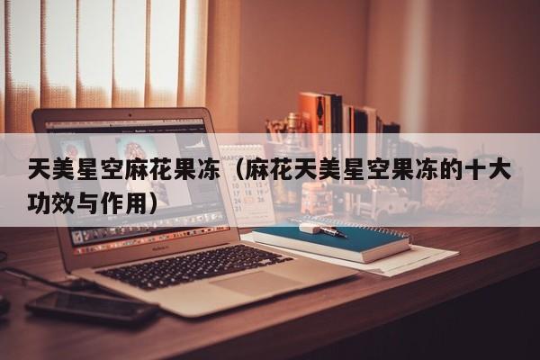 天美星空麻花果冻(麻花天美星空果冻的十大功效与作用)