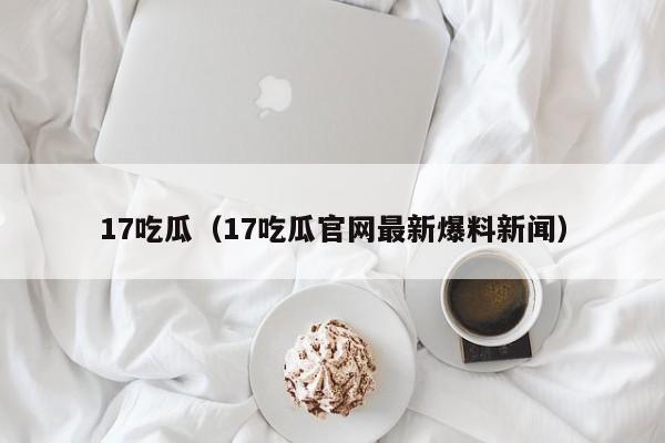 17吃瓜(17吃瓜官网最新爆料新闻)