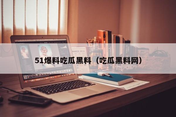 51爆料吃瓜黑料(吃瓜黑料网)