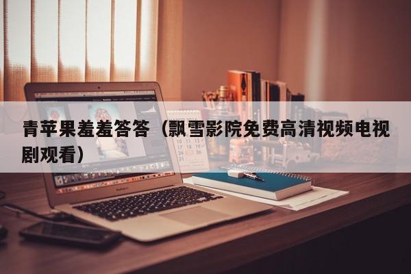 青苹果羞羞答答(飘雪影院免费高清视频电视剧观看)