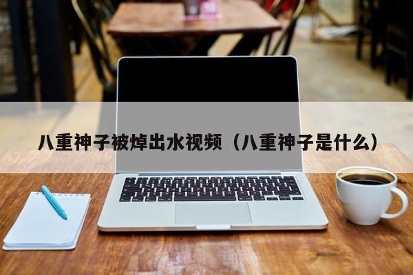 八重神子被焯出水视频(八重神子是什么)