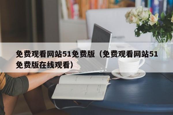 免费观看网站51免费版(免费观看网站51免费版在线观看)