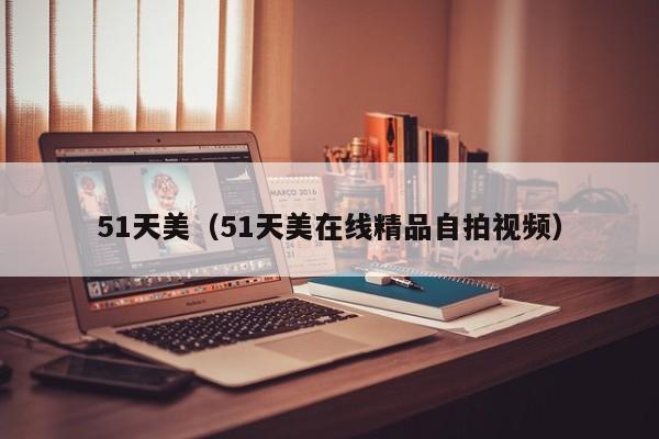 51天美(51天美在线精品自拍视频)