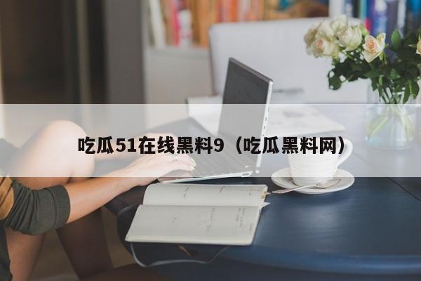 吃瓜51在线黑料9(吃瓜黑料网)